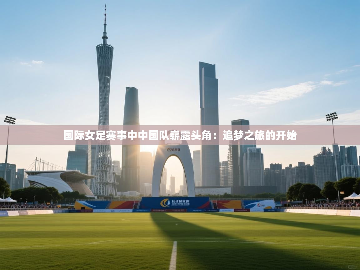 国际女足赛事中中国队崭露头角：追梦之旅的开始